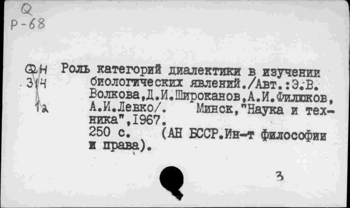 ﻿р-63
ФН Роль категорий диалектики в изучении 3(4 биологических явлений./Авт. :Э.'В.
Волкова Д.И.Широканов ,А.И. Филинов п. А.И.Левко/.	Минск,"Наука и тех
ника",1967.
250 с. (АН БССР.Ин-т философии и права).